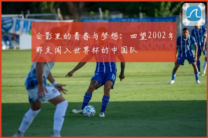 合影里的青春与梦想：回望2002年那支闯入世界杯的中国队