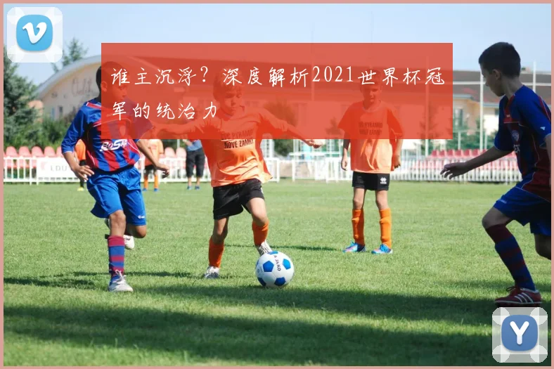 谁主沉浮？深度解析2021世界杯冠军的统治力