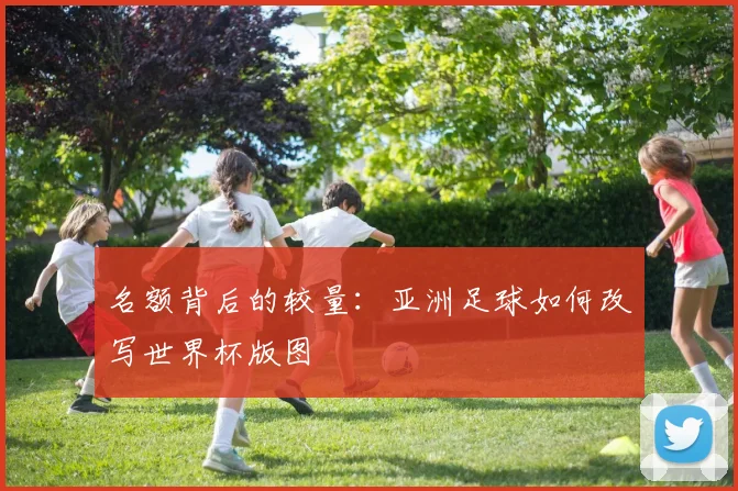 名额背后的较量：亚洲足球如何改写世界杯版图
