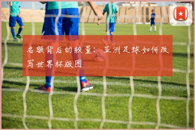 名额背后的较量：亚洲足球如何改写世界杯版图