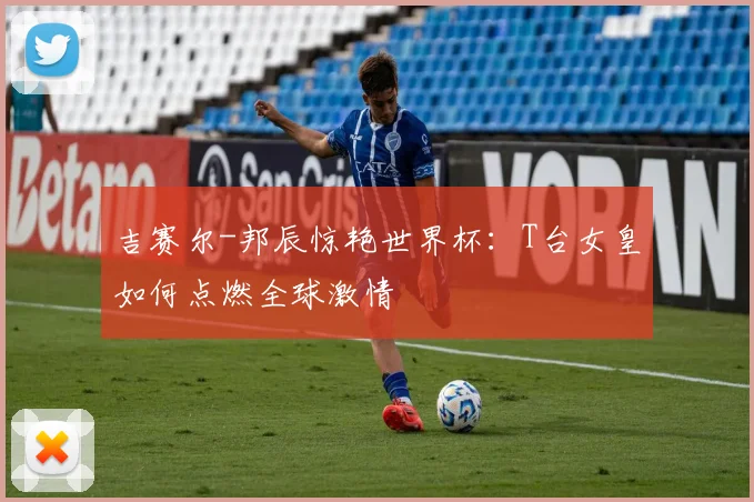 吉赛尔-邦辰惊艳世界杯：T台女皇如何点燃全球激情