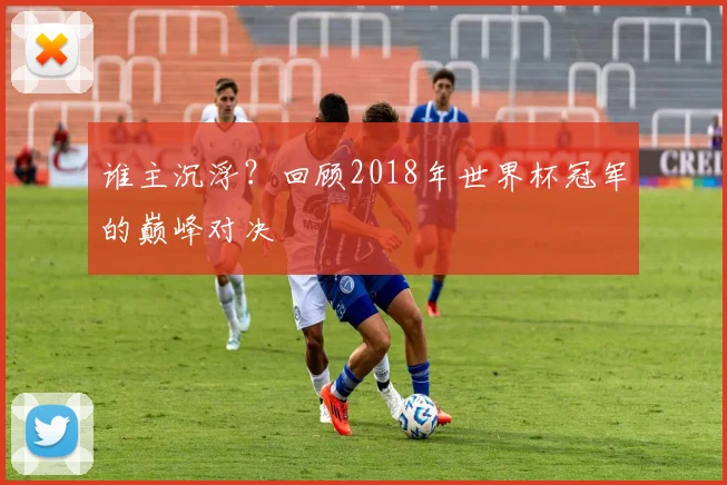 谁主沉浮？回顾2018年世界杯冠军的巅峰对决