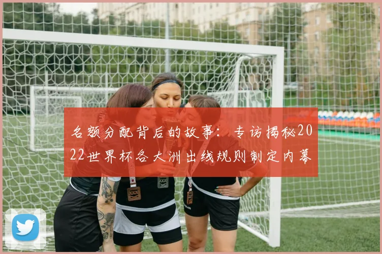 名额分配背后的故事：专访揭秘2022世界杯各大洲出线规则制定内幕